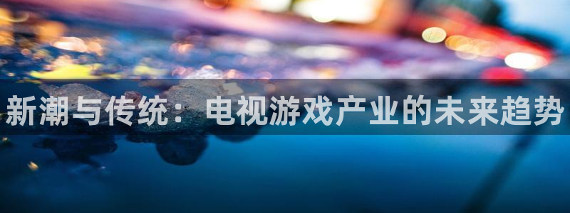 蓝冠娱乐注册登录：新潮与传统：电视游戏产业的未来趋势